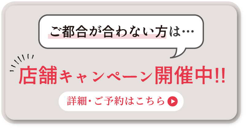 ご都合が合わない方には店舗キャンペーンも開催中！詳細・予約はこちらのページから。