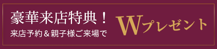 豪華特典！来店予約＆親子様ご来場でWプレゼント