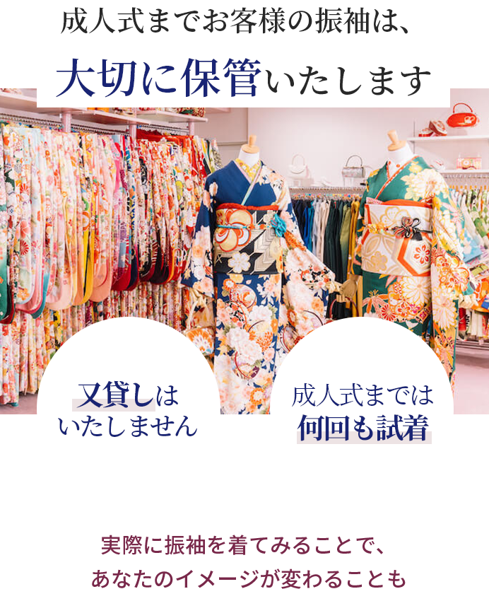 成人式までお客様の振袖は、大切に保管いたします 又貸しはいたしません　成人式までは何回も試着OK　実際に振袖を着てみることで、あなたのイメージが変わることも