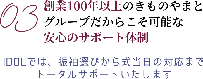 03 創業100年以上のきものやまとグループだからこそ可能な安心のサポート体制　IDOLでは、振袖選びから式当日の対応までトータルサポートいたします