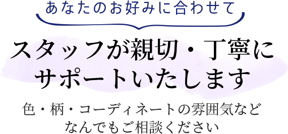 あなたのお好みに合わせてスタッフが親切・丁寧にサポートいたします 色・柄・コーディネートの雰囲気などなんでもご相談ください