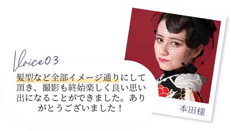 voice03 本田様　髪型など全部イメージ通りにして頂き、撮影も終始楽しく良い思い出になることができました。ありがとうございました！