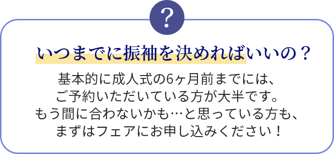 いつまでに振袖を決めればいいの？基本的に成人式の6ヶ月前までには、ご予約いただいている方が大半です。もう間に合わないかも…と思っている方も、まずはフェアにお申し込みください！